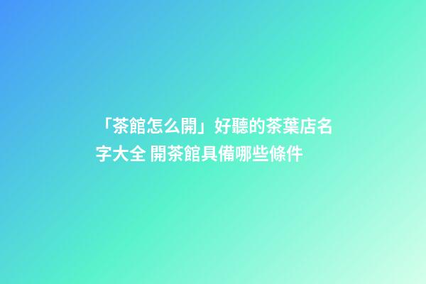 「茶館怎么開」好聽的茶葉店名字大全 開茶館具備哪些條件-第1張-店鋪起名-玄機派